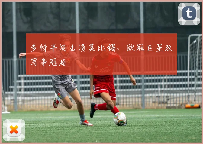 多特半场击溃莱比锡,欧冠巨星改写争冠局