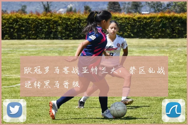 欧冠罗马客战亚特兰大，禁区乱战逆转黑马晋级