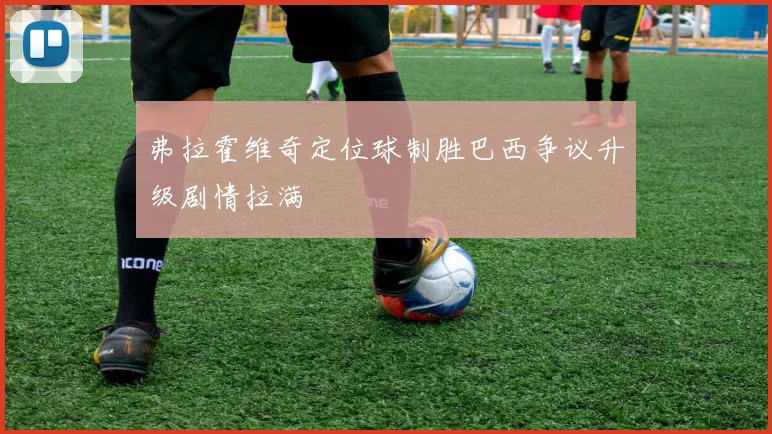 弗拉霍维奇定位球制胜巴西争议升级剧情拉满