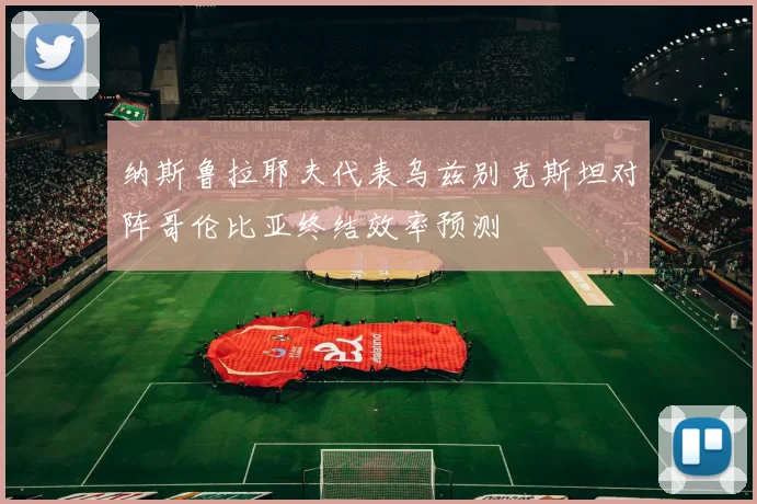 纳斯鲁拉耶夫代表乌兹别克斯坦对阵哥伦比亚终结效率预测