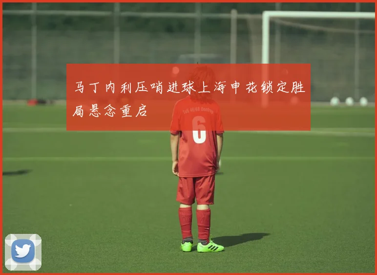 马丁内利压哨进球上海申花锁定胜局悬念重启