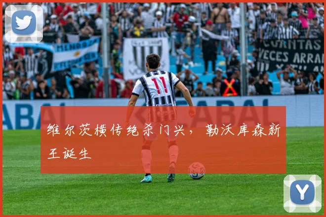 维尔茨横传绝杀门兴，勒沃库森新王诞生