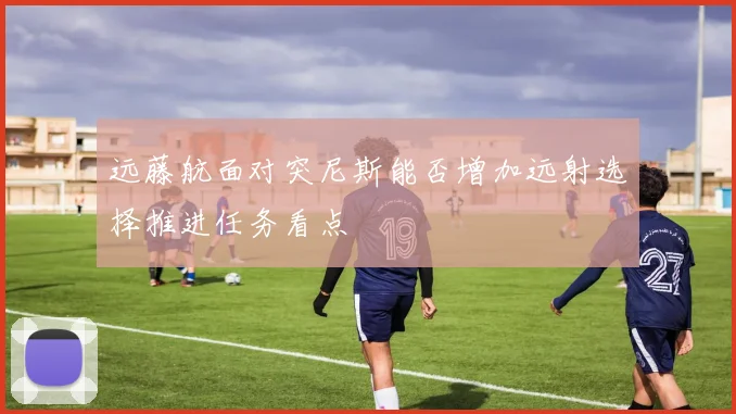 远藤航面对突尼斯能否增加远射选择推进任务看点