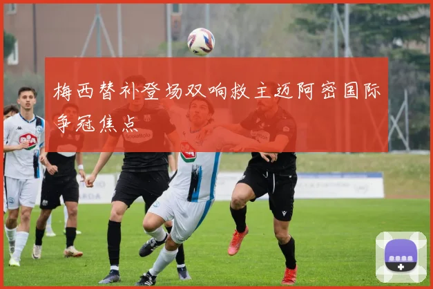 梅西替补登场双响救主迈阿密国际争冠焦点