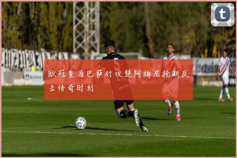 欧冠皇马巴萨对攻楚阿梅尼抢断反击传奇时刻