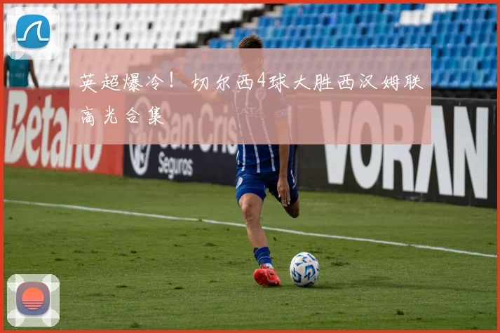英超爆冷！切尔西4球大胜西汉姆联高光合集