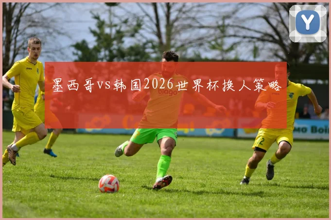 墨西哥vs韩国2026世界杯换人策略