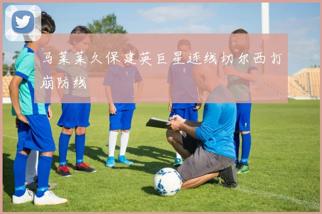 马莱莱久保建英巨星连线切尔西打崩防线