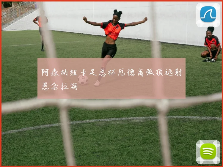 阿森纳纽卡足总杯厄德高弧顶远射悬念拉满
