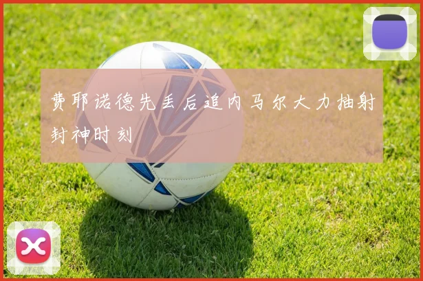 费耶诺德先丢后追内马尔大力抽射封神时刻