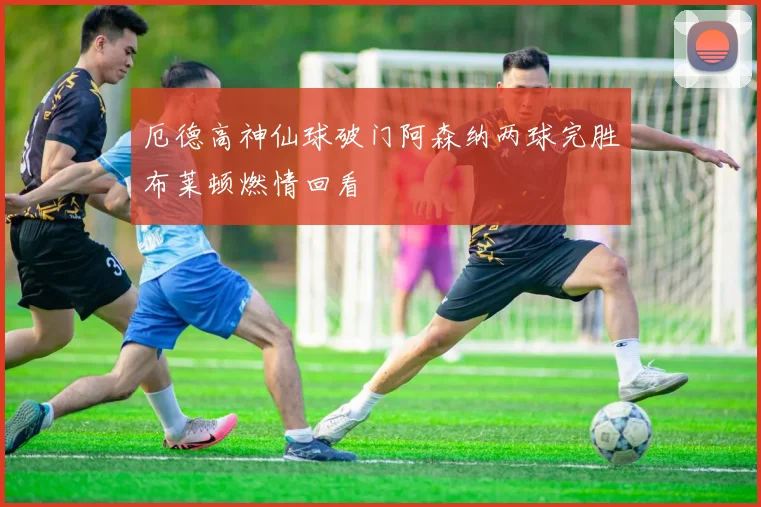 厄德高神仙球破门阿森纳两球完胜布莱顿燃情回看