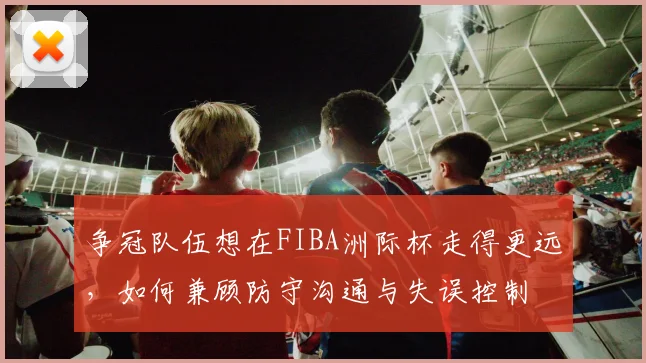 争冠队伍想在FIBA洲际杯走得更远,如何兼顾防守沟通与失误控制