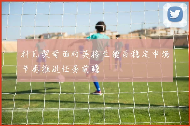 科瓦契奇面对英格兰能否稳定中场节奏推进任务前瞻