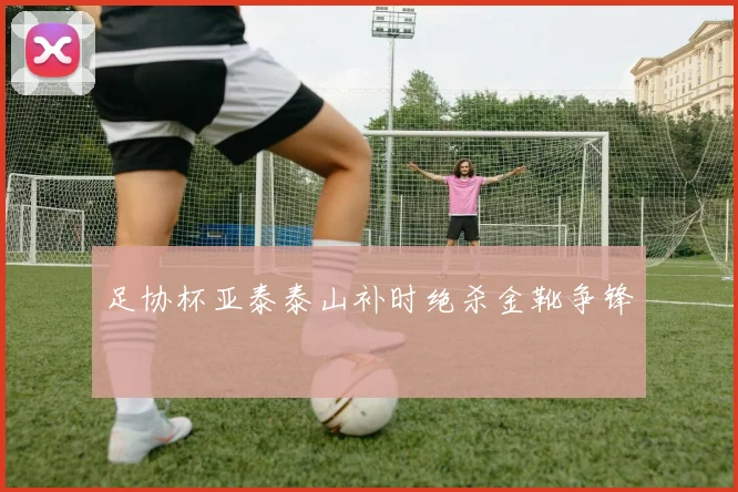 足协杯亚泰泰山补时绝杀金靴争锋