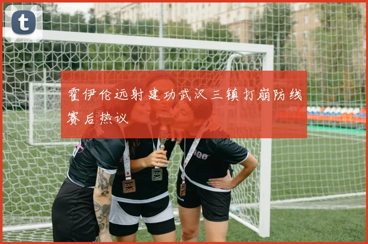 霍伊伦远射建功武汉三镇打崩防线赛后热议