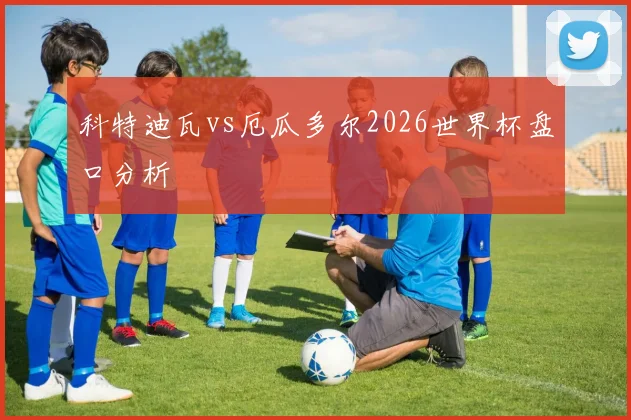 科特迪瓦vs厄瓜多尔2026世界杯盘口分析