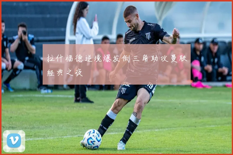 拉什福德逆境爆发倒三角助攻曼联经典之夜