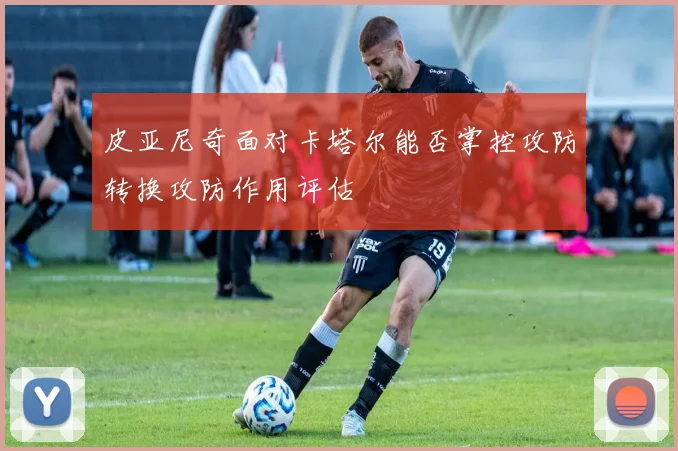 皮亚尼奇面对卡塔尔能否掌控攻防转换攻防作用评估