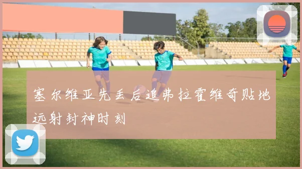 塞尔维亚先丢后追弗拉霍维奇贴地远射封神时刻