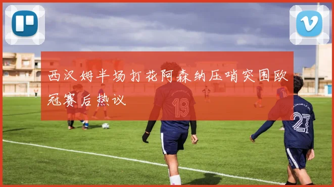 西汉姆半场打花阿森纳压哨突围欧冠赛后热议