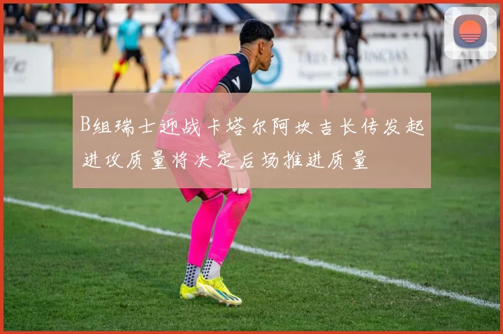 B组瑞士迎战卡塔尔阿坎吉长传发起进攻质量将决定后场推进质量