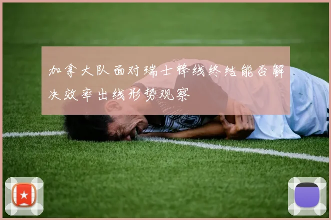 加拿大队面对瑞士锋线终结能否解决效率出线形势观察
