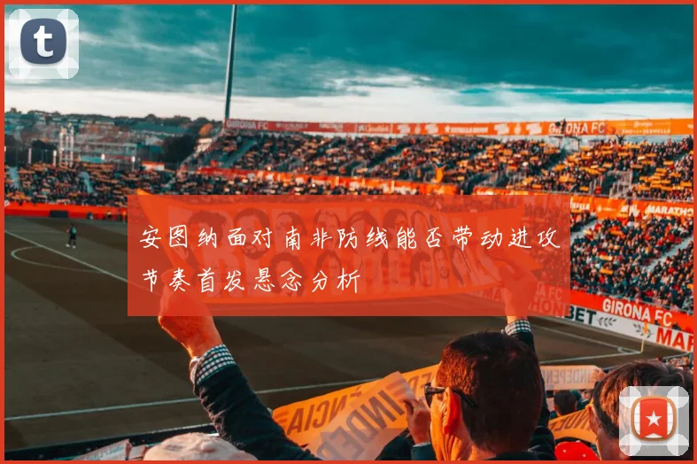 安图纳面对南非防线能否带动进攻节奏首发悬念分析
