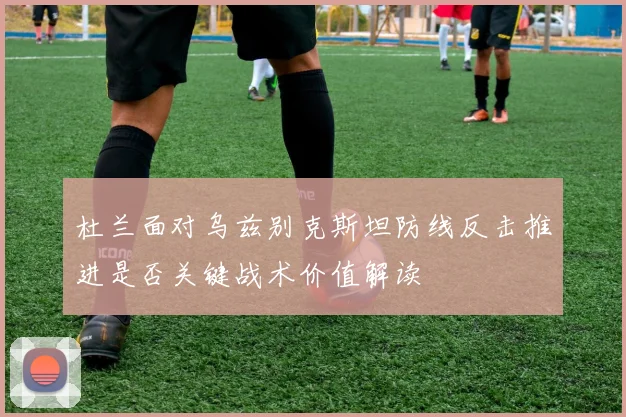 杜兰面对乌兹别克斯坦防线反击推进是否关键战术价值解读