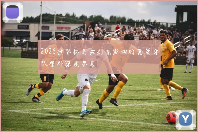2026世界杯乌兹别克斯坦对葡萄牙队替补深度参考