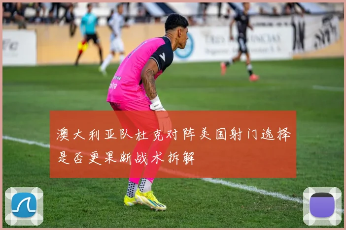 澳大利亚队杜克对阵美国射门选择是否更果断战术拆解