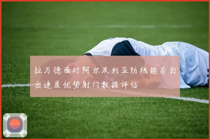 拉万德面对阿尔及利亚防线能否打出速度优势射门数据评估