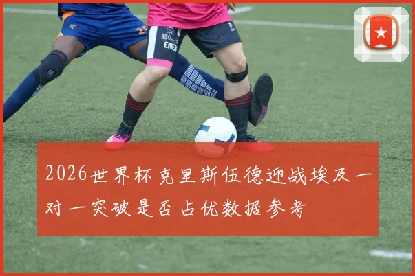2026世界杯克里斯伍德迎战埃及一对一突破是否占优数据参考