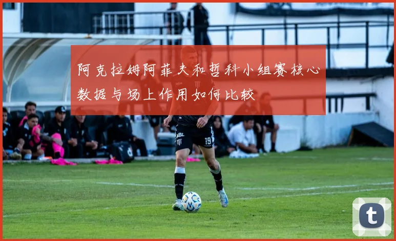 阿克拉姆阿菲夫和哲科小组赛核心数据与场上作用如何比较