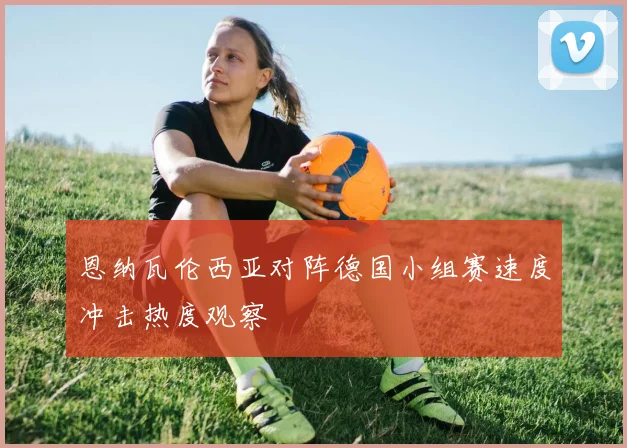 恩纳瓦伦西亚对阵德国小组赛速度冲击热度观察