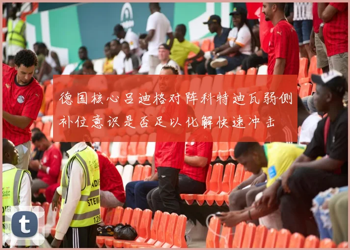 德国核心吕迪格对阵科特迪瓦弱侧补位意识是否足以化解快速冲击