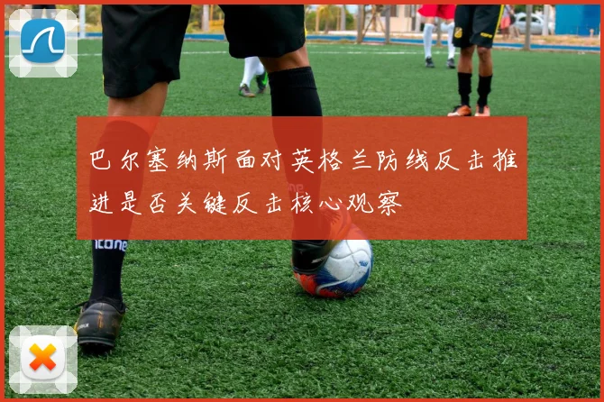 巴尔塞纳斯面对英格兰防线反击推进是否关键反击核心观察