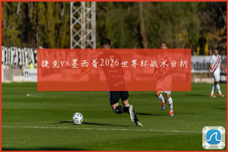 捷克vs墨西哥2026世界杯战术分析