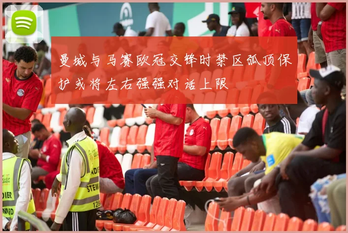 曼城与马赛欧冠交锋时禁区弧顶保护或将左右强强对话上限