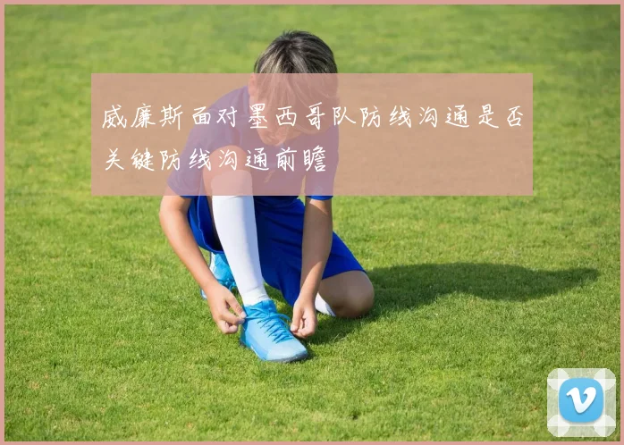 威廉斯面对墨西哥队防线沟通是否关键防线沟通前瞻