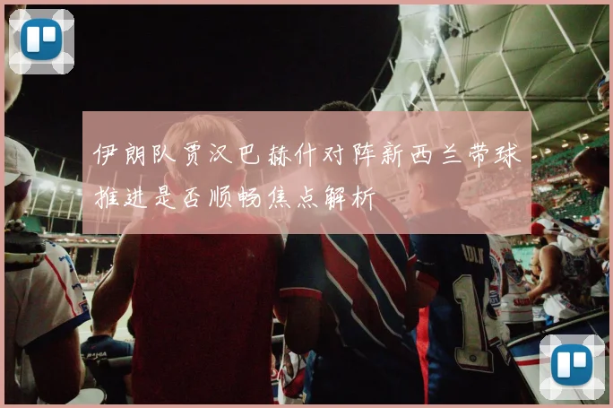 伊朗队贾汉巴赫什对阵新西兰带球推进是否顺畅焦点解析