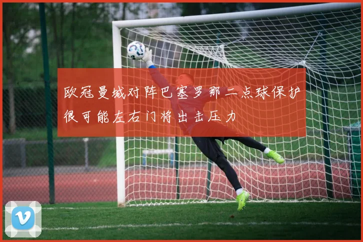 欧冠曼城对阵巴塞罗那二点球保护很可能左右门将出击压力