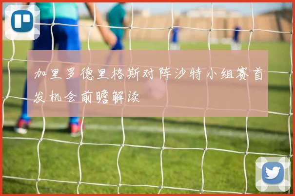 加里罗德里格斯对阵沙特小组赛首发机会前瞻解读