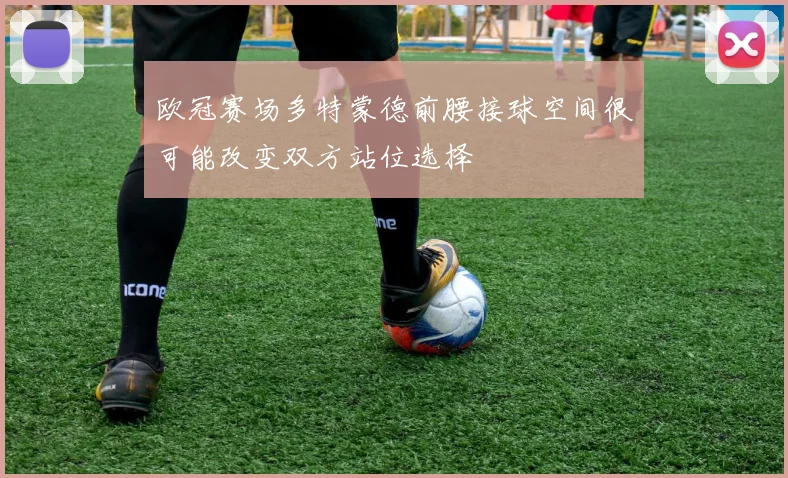 欧冠赛场多特蒙德前腰接球空间很可能改变双方站位选择