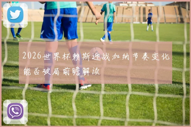 2026世界杯赖斯迎战加纳节奏变化能否破局前瞻解读