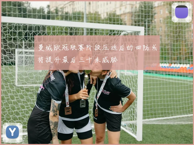 曼城欧冠联赛阶段压迫后的回防或将提升最后三十米威胁