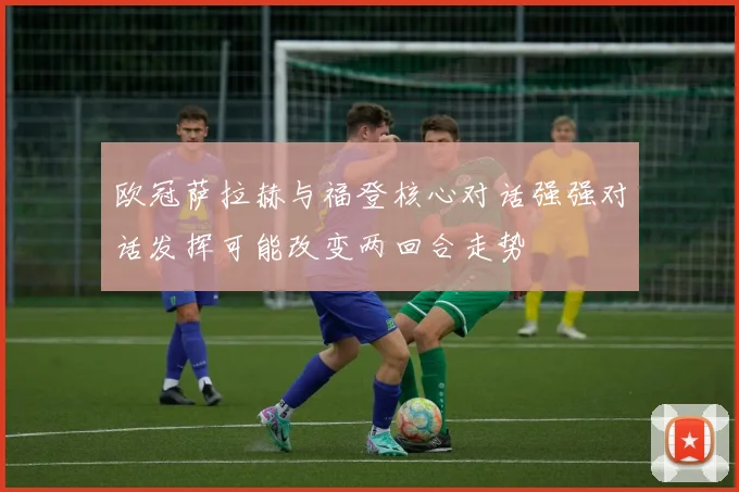欧冠萨拉赫与福登核心对话强强对话发挥可能改变两回合走势