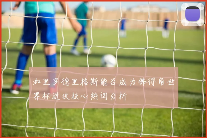 加里罗德里格斯能否成为佛得角世界杯进攻核心热词分析