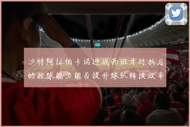 沙特阿拉伯卡诺迎战西班牙对抗后的控球能力能否提升球队转换效率