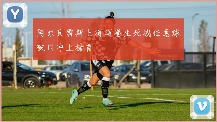 阿尔瓦雷斯上海海港生死战任意球破门冲上榜首