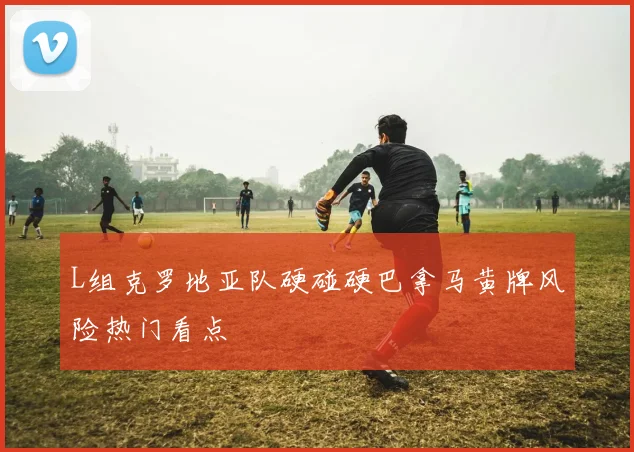 L组克罗地亚队硬碰硬巴拿马黄牌风险热门看点